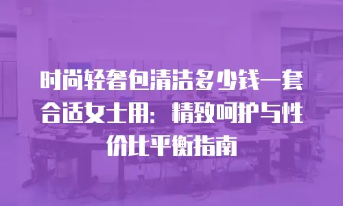 时尚轻奢包清洁多少钱一套合适女士用：精致呵护与性价比平衡指南