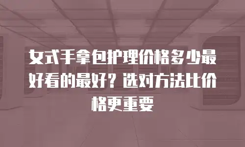 女式手拿包护理价格多少最好看的最好？选对方法比价格更重要