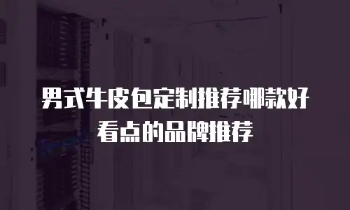 男式牛皮包定制推荐哪款好看点的品牌推荐