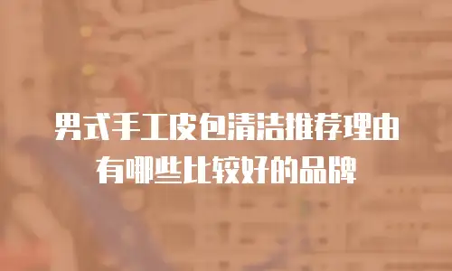 男式手工皮包清洁推荐理由有哪些比较好的品牌