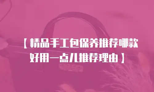 【精品手工包保养推荐哪款好用一点儿推荐理由】