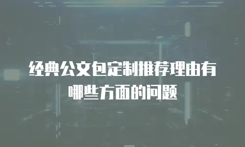 经典公文包定制推荐理由有哪些方面的问题