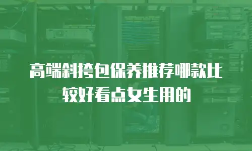 高端斜挎包保养推荐哪款比较好看点女生用的