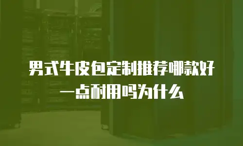 男式牛皮包定制推荐哪款好一点耐用吗为什么