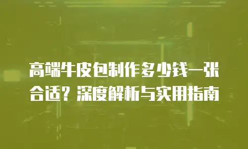高端牛皮包制作多少钱一张合适？深度解析与实用指南