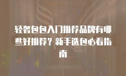 轻奢包包入门推荐品牌有哪些好推荐？新手选包必看指南