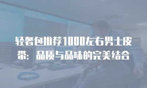 轻奢包推荐1000左右男士皮带：品质与品味的完美结合