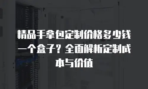 精品手拿包定制价格多少钱一个盒子？全面解析定制成本与价值