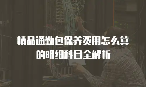 精品通勤包保养费用怎么算的明细科目全解析