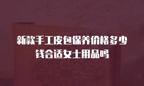 新款手工皮包保养价格多少钱合适女士用品吗