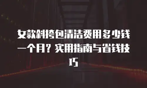 女款斜挎包清洁费用多少钱一个月？实用指南与省钱技巧