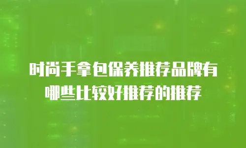 时尚手拿包保养推荐品牌有哪些比较好推荐的推荐