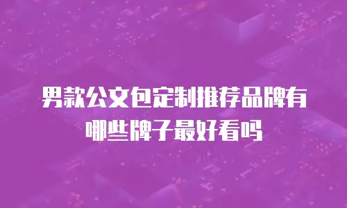 男款公文包定制推荐品牌有哪些牌子最好看吗