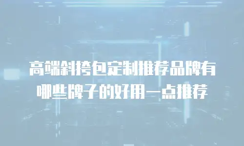 高端斜挎包定制推荐品牌有哪些牌子的好用一点推荐