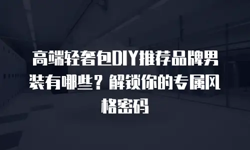 高端轻奢包DIY推荐品牌男装有哪些？解锁你的专属风格密码