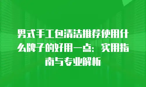 男式手工包清洁推荐使用什么牌子的好用一点：实用指南与专业解析