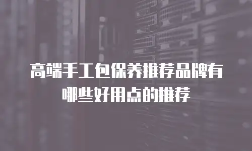 高端手工包保养推荐品牌有哪些好用点的推荐