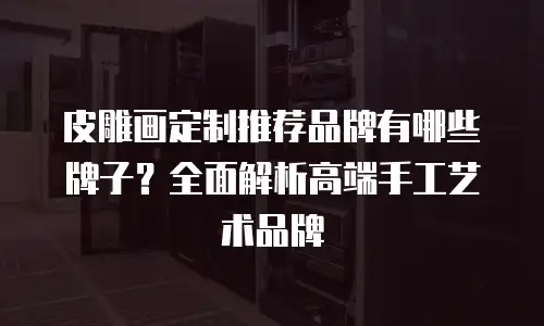 皮雕画定制推荐品牌有哪些牌子？全面解析高端手工艺术品牌