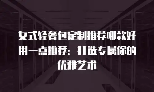 女式轻奢包定制推荐哪款好用一点推荐：打造专属你的优雅艺术