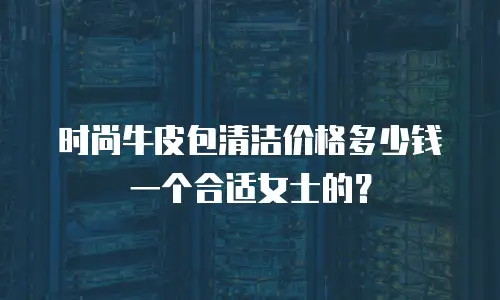 时尚牛皮包清洁价格多少钱一个合适女士的？