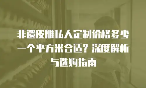 非遗皮雕私人定制价格多少一个平方米合适？深度解析与选购指南
