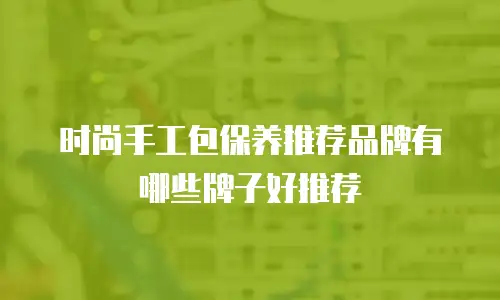 时尚手工包保养推荐品牌有哪些牌子好推荐