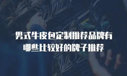 男式牛皮包定制推荐品牌有哪些比较好的牌子推荐