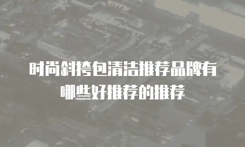 时尚斜挎包清洁推荐品牌有哪些好推荐的推荐