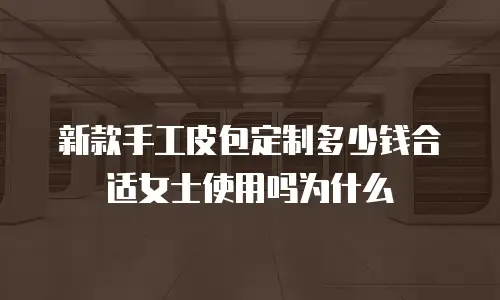 新款手工皮包定制多少钱合适女士使用吗为什么