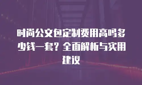 时尚公文包定制费用高吗多少钱一套？全面解析与实用建议