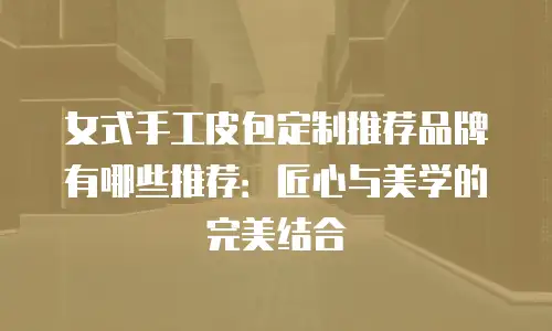 女式手工皮包定制推荐品牌有哪些推荐：匠心与美学的完美结合