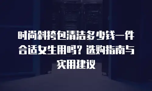 时尚斜挎包清洁多少钱一件合适女生用吗？选购指南与实用建议