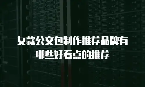 女款公文包制作推荐品牌有哪些好看点的推荐