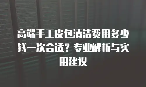 高端手工皮包清洁费用多少钱一次合适？专业解析与实用建议