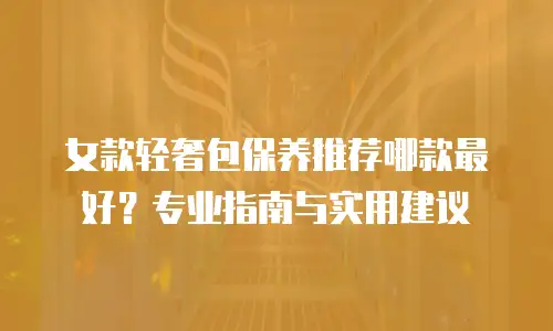 女款轻奢包保养推荐哪款最好？专业指南与实用建议