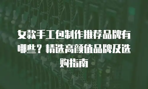 女款手工包制作推荐品牌有哪些？精选高颜值品牌及选购指南