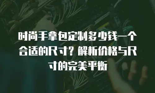时尚手拿包定制多少钱一个合适的尺寸？解析价格与尺寸的完美平衡