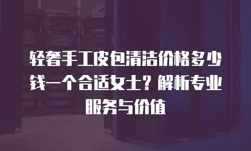 轻奢手工皮包清洁价格多少钱一个合适女士？解析专业服务与价值