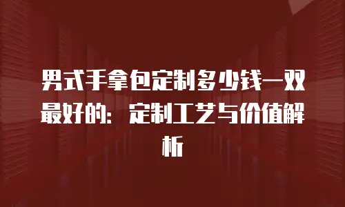 男式手拿包定制多少钱一双最好的：定制工艺与价值解析
