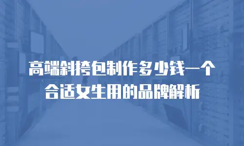 高端斜挎包制作多少钱一个合适女生用的品牌解析