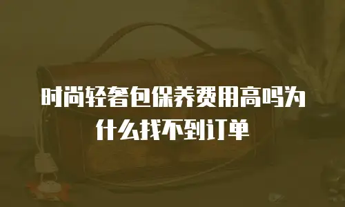时尚轻奢包保养费用高吗为什么找不到订单