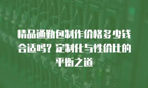 精品通勤包制作价格多少钱合适吗？定制化与性价比的平衡之道