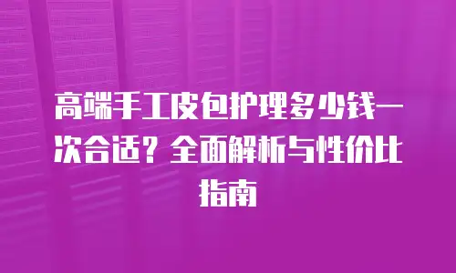 高端手工皮包护理多少钱一次合适？全面解析与性价比指南