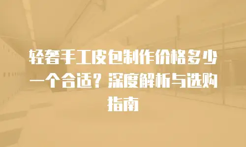 轻奢手工皮包制作价格多少一个合适？深度解析与选购指南