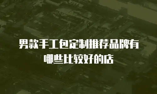 男款手工包定制推荐品牌有哪些比较好的店