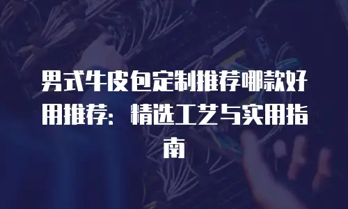 男式牛皮包定制推荐哪款好用推荐：精选工艺与实用指南