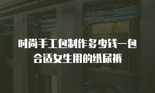 时尚手工包制作多少钱一包合适女生用的纸尿裤