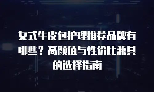 女式牛皮包护理推荐品牌有哪些？高颜值与性价比兼具的选择指南