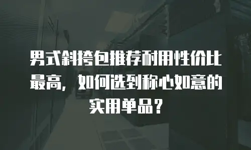 男式斜挎包推荐耐用性价比最高，如何选到称心如意的实用单品？