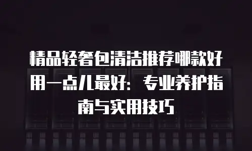 精品轻奢包清洁推荐哪款好用一点儿最好：专业养护指南与实用技巧